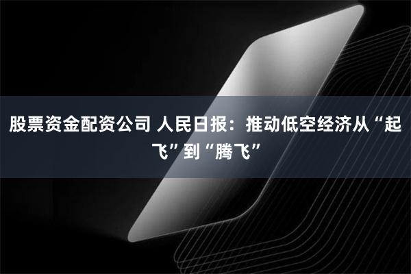 股票资金配资公司 人民日报：推动低空经济从“起飞”到“腾飞”