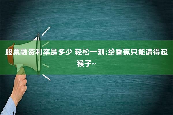 股票融资利率是多少 轻松一刻:给香蕉只能请得起猴子~