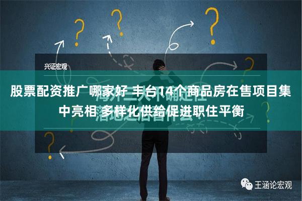 股票配资推广哪家好 丰台14个商品房在售项目集中亮相 多样化供给促进职住平衡