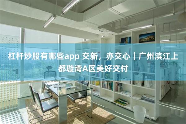 杠杆炒股有哪些app 交新，亦交心｜广州滨江上都璇湾A区美好交付