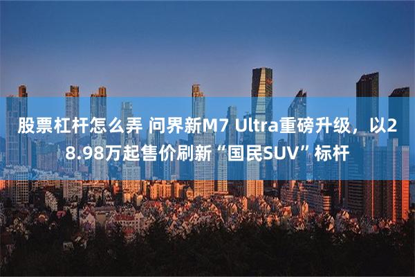 股票杠杆怎么弄 问界新M7 Ultra重磅升级，以28.98万起售价刷新“国民SUV”标杆