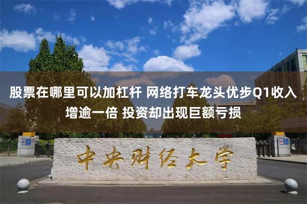 股票在哪里可以加杠杆 网络打车龙头优步Q1收入增逾一倍 投资却出现巨额亏损