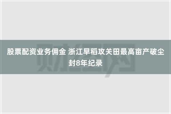 股票配资业务佣金 浙江早稻攻关田最高亩产破尘封8年纪录