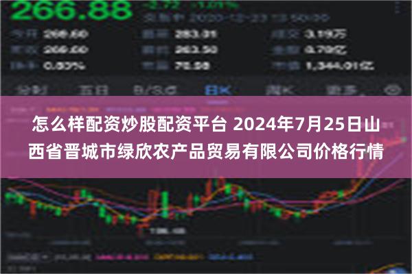 怎么样配资炒股配资平台 2024年7月25日山西省晋城市绿欣农产品贸易有限公司价格行情