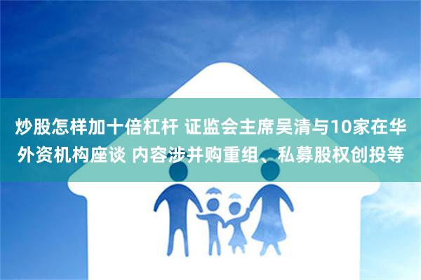 炒股怎样加十倍杠杆 证监会主席吴清与10家在华外资机构座谈 内容涉并购重组、私募股权创投等