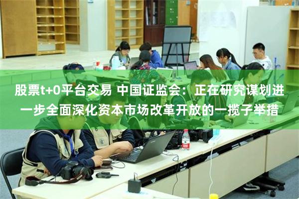 股票t+0平台交易 中国证监会：正在研究谋划进一步全面深化资本市场改革开放的一揽子举措