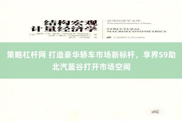 策略杠杆网 打造豪华轿车市场新标杆，享界S9助北汽蓝谷打开市场空间