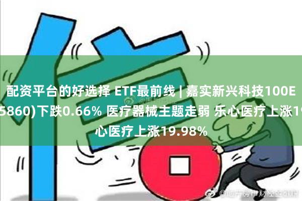 配资平台的好选择 ETF最前线 | 嘉实新兴科技100ETF(515860)下跌0.66% 医疗器械主题走弱 乐心医疗上涨19.98%