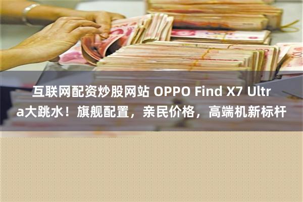 互联网配资炒股网站 OPPO Find X7 Ultra大跳水！旗舰配置，亲民价格，高端机新标杆