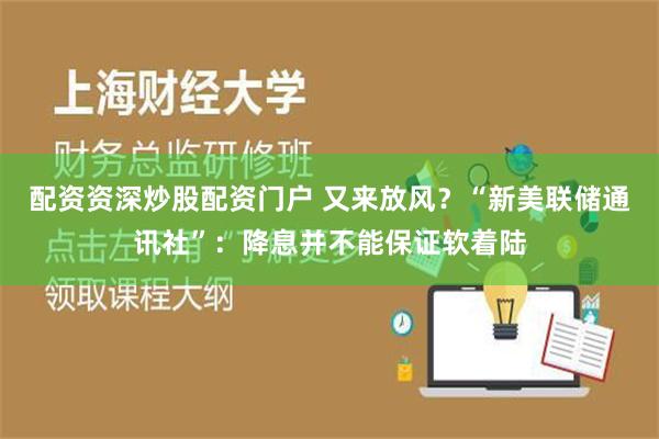 配资资深炒股配资门户 又来放风？“新美联储通讯社”：降息并不能保证软着陆