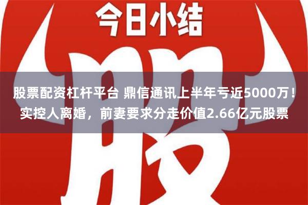 股票配资杠杆平台 鼎信通讯上半年亏近5000万！实控人离婚，前妻要求分走价值2.66亿元股票