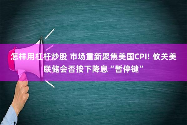 怎样用杠杆炒股 市场重新聚焦美国CPI! 攸关美联储会否按下降息“暂停键”