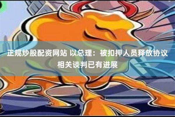 正规炒股配资网站 以总理：被扣押人员释放协议相关谈判已有进展