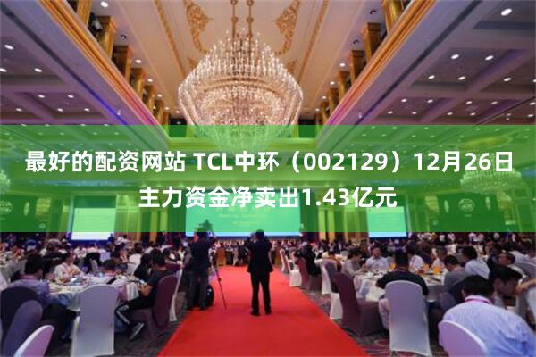 最好的配资网站 TCL中环（002129）12月26日主力资金净卖出1.43亿元