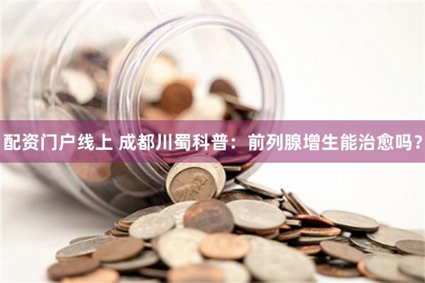 配资门户线上 成都川蜀科普：前列腺增生能治愈吗？