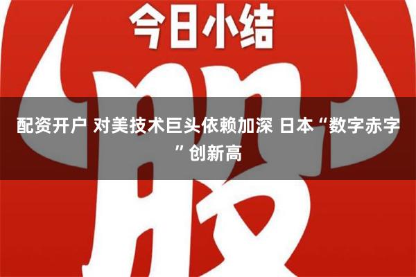 配资开户 对美技术巨头依赖加深 日本“数字赤字”创新高